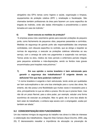17




   obrigatório dos EPI’s temas como higiene e saúde, organização e limpeza,
   equipamentos de proteção coletiva (EPC ), sinalização e fiscalização. São
   chamados também profissionais da área para fazerem um curso específico de
   brigada de incêndio, onde são dadas informações e procedimentos a serem
   tomados em caso de incêndio.”


   6)           Quem executa as medidas de proteção?
   “A empresa possui dois carpinteiros gerais para executar proteções de pequeno
   porte, como fechamento de pequenos vãos, pequenas passarelas e corrimãos.
   Medidas de segurança de grande porte são responsabilidades das empresas
   contratadas, com cláusula específica no contrato, que as obriga a respeitar as
   normas de segurança, e executar as proteções coletivas referentes ao seu
   serviço, com a ameaça de corte nos pagamentos e suspensão nos serviços.
   Temos ainda na obra, médico de meio período e enfermeira período integral,
   para pequenos acidentes e más-disposições, sendo os feridos mais graves
   encaminhados para hospitais mais próximos.”


   7)           Em sua opinião a norma brasileira é bem estruturada para
        garantir a segurança dos trabalhadores? È exigente demais ou
        deficiente? Em que itens poderiam melhorar?
   “ A norma brasileira é exigente e bem estruturada, tendo ainda por qualidades
   ser bem auto-explicativa e dar uma boa orientação para o curso das obras. No
   entanto, ela não possui uma flexibilidade que muitas vezes é necessária para a
   obra, principalmente no que se refere a prazos. Ela diz que é preciso fazer, mas
   não dá um prazo flexível, para a obra poder, por exemplo, estudar uma forma
   econômica de executar as proteções. Mas no geral, ela é uma boa aliada do
   bem estar do trabalhador, e embora seja severa com o empregador, acaba por
   também ser aliada.”


6.2 CONSCIENTIZAÇÃO DOS FUNCIONÁRIOS
Um dos maiores inimigos da segurança do trabalho nas obras é a falta de interesse
e colaboração dos trabalhadores. Segundo Dias Campos (Apud Zocchio, 2000, pág
25). É desnecessário ressaltar a importância da educação na prevenção de
 