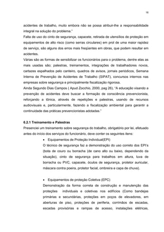 18




acidentes de trabalho, muito embora não se possa atribuir-lhe a responsabilidade
integral na solução do problema.”
Falta de uso do cinto de segurança, capacete, retirada de utensílios de proteção em
equipamentos de alto risco (como serras circulares) em prol de uma maior rapidez
de serviço, são alguns dos erros mais freqüentes em obras, que podem resultar em
acidentes.
Várias são as formas de sensibilizar os funcionários para o problema, dentre elas as
mais usadas são; palestras, treinamentos, integrações de trabalhadores novos,
cartazes espalhados pelo canteiro, quadros de avisos, jornais periódicos, Semana
Interna de Prevenção de Acidentes de Trabalho (SIPAT), concursos internos nas
empresas sobre segurança e principalmente fiscalização rigorosa.
Ainda Segundo Dias Campos ( Apud Zocchio, 2000, pag 26), “A educação visando a
prevenção de acidentes deve buscar a formação de consciência prevencionista,
reforçando a tônica, através de repetições e palestras, usando de recursos
audiovisuais e, particularmente, fazendo a fiscalização ambiental para garantir a
continuidade das práticas prevencionistas adotadas.”


6.2.1 Treinamento e Palestras
Presenciei um treinamento sobre segurança do trabalho, obrigatório por lei, efetuado
antes do início dos serviços do funcionário, deve conter os seguintes itens:
             •   Equipamentos de Proteção Individual(EPI)
             O técnico de segurança faz a demonstração do uso correto dos EPI’s
             (bota de couro ou borracha (de cano alto ou baixo, dependendo da
             situação), cinto de segurança para trabalhos em altura, luva de
             borracha ou PVC, capacete, óculos de segurança, protetor auricular,
             máscara contra poeira, protetor facial, ombreira e capa de chuva).


             •   Equipamentos de proteção Coletiva (EPC)
             Demonstração da forma correta de construção e manutenção das
             proteções     individuais e coletivas nos edifícios (Como bandejas
             primárias e secundárias, proteções em poços de elevadores, em
             aberturas de piso, proteções de periferia, corrimãos de escadas,
             escadas provisórias e rampas de acesso, instalações elétricas,
 