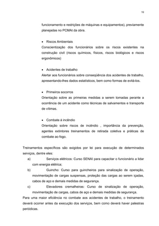 19




              funcionamento e restrições de máquinas e equipamentos), previamente
              planejadas no PCMAt da obra.


              •   Riscos Ambientais
              Conscientização dos funcionários sobre os riscos existentes na
              construção civil (riscos químicos, físicos, riscos biológicos e riscos
              ergonômicos)


              •   Acidentes de trabalho
              Alertar aos funcionários sobre conseqüência dos acidentes de trabalho,
              apresentando-lhes dados estatísticos, bem como formas de evitá-los.


              •   Primeiros socorros
              Orientação sobre as primeiras medidas a serem tomadas perante a
              ocorrência de um acidente como técnicas de salvamentos e transporte
              de vítimas.


              •   Combate á incêndio
              Orientação sobre riscos de incêndio , importância da prevenção,
              agentes extintores treinamentos de retirada coletiva e práticas de
              combate ao fogo.


Treinamentos específicos são exigidos por lei para execução de determinados
serviços, dentre eles:
   a)             Serviços elétricos: Curso SENAI para capacitar o funcionário a lidar
        com energia elétrica;
   b)             Guincho: Curso para guincheiros para sinalização de operação,
        movimentação de cargas suspensas, proteção das cargas ao serem içadas,
        cabos de aço e demais medidas de segurança.
   c)             Elevadores cremalheiras: Curso de sinalização de operação,
        movimentação de cargas, cabos de aço e demais medidas de segurança.
Para uma maior eficiência no combate aos acidentes de trabalho, o treinamento
deverá ocorrer antes da execução dos serviços, bem como deverá haver palestras
periódicas.
 