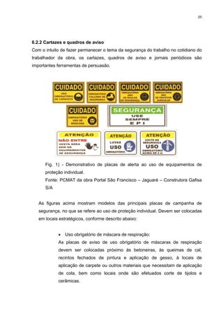 20




6.2.2 Cartazes e quadros de aviso
Com o intuito de fazer permanecer o tema da segurança do trabalho no cotidiano do
trabalhador da obra, os cartazes, quadros de aviso e jornais periódicos são
importantes ferramentas de persuasão.




      Fig. 1) - Demonstrativo de placas de alerta ao uso de equipamentos de
      proteção individual.
      Fonte: PCMAT da obra Portal São Francisco – Jaguaré – Construtora Gafisa
      S/A


   As figuras acima mostram modelos das principais placas de campanha de
   segurança, no que se refere ao uso de proteção individual. Devem ser colocadas
   em locais estratégicos, conforme descrito abaixo:


            •   Uso obrigatório de máscara de respiração:
            As placas de aviso de uso obrigatório de máscaras de respiração
            devem ser colocadas próximo ás betoneiras, às queimas de cal,
            recintos fechados de pintura e aplicação de gesso, à locais de
            aplicação de carpete ou outros materiais que necessitam de aplicação
            de cola, bem como locais onde são efetuados corte de tijolos e
            cerâmicas.
 
