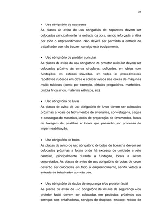 21




•   Uso obrigatório de capacetes
As placas de aviso de uso obrigatório de capacetes devem ser
colocadas principalmente na entrada da obra, sendo reforçada a idéia
por todo o empreendimento. Não deverá ser permitida a entrada do
trabalhador que não trouxer consigo este equipamento.


•   Uso obrigatório de protetor auricular
As placas de aviso de uso obrigatório de protetor auricular devem ser
colocadas próximo às serras circulares, policortes, em obras com
fundações em estacas cravadas, em todos os procedimentos
repetitivos ruidosos em obras e colocar avisos nas caixas de máquinas
muito ruidosas (como por exemplo, pistolas pregadeiras, marteletes,
pistola finca pinos, materiais elétricos, etc)


•   Uso obrigatório de luvas
As placas de aviso de uso obrigatório de luvas devem ser colocadas
próximas a locais de fechamentos de alvenarias, concretagens, cargas
e descargas de materiais, locais de preparação de ferramentas, locais
de lavagem de pastilhas e locais que passarão por processo de
impermeabilização.


•   Uso obrigatório de botas
As placas de aviso de uso obrigatório de botas de borracha devem ser
colocadas próximas a locais onde há excesso de umidade e pelo
canteiro,   principalmente     durante   a   fundação,   locais   a   serem
concretados. As placas de aviso de uso obrigatório de botas de couro
deverão ser colocadas em todo o empreendimento, sendo vetada a
entrada de trabalhador que não use.


•   Uso obrigatório de óculos de segurança e/ou protetor facial
As placas de aviso de uso obrigatório de óculos de segurança e/ou
protetor facial devem ser colocadas em pedestais próximos aos
serviços com entalhadoras, serviços de chapisco, emboço, reboco de
 