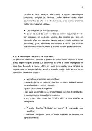 22




            paredes e tetos, serviços relacionados a gesso, concretagens,
            vibradores, lavagem de pastilhas. Devem também conter avisos
            equipamentos de alto risco de manuseio, como serras circulares,
            policortes e máquinas elétricas.


            •   Uso obrigatório de cinto de segurança
            As placas de aviso de uso obrigatório de cinto de segurança deverão
            ser colocadas em pedestais próximo das beiradas das lajes em
            execução, afixar nos balancins, divulgar para serviços de montagem de
            elevadores, gruas, elevadores cremalheiras e outros que implicam
            trabalhos em alturas elevadas e que tem o risco de quedas em altura.




6.2.3 Padronização das placas de sinalização
As placas de sinalização, cartazes e quadros de aviso devem respeitar a norma
NR26, específica para o tema, que determinas as cores a serem empregadas em
cada tipo. Segundo a norma NR26, as cores empregadas para cartazes de
segurança na construção civil são: vermelho, amarelo, branco, preto, verde e devem
ser usadas da seguinte maneira:


            •   Vermelho é empregado para identificar:
            - caixa de alarme de incêndio, hidrantes, bombas e todos os demais
            itens referentes a combate a incêndio;
            - portas de saídas de emergência;
            - nas luzes a serem colocadas em barricadas, tapumes de construções
            e quaisquer outras obstruções temporárias;
            - em botões interruptores de circuitos elétricos para paradas de
            emergência.


            •   Amarelo: Significa “Cuidado” ou “Alerta”. É empregado para
                identificar:
            - corrimãos, parapeitos, pisos e partes inferiores de escadas que
            apresentem risco;
 