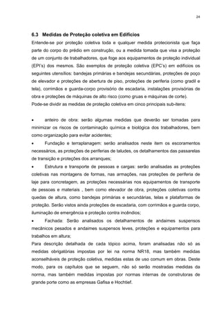 24




6.3 Medidas de Proteção coletiva em Edifícios
Entende-se por proteção coletiva toda e qualquer medida protecionista que faça
parte do corpo do prédio em construção, ou a medida tomada que visa a proteção
de um conjunto de trabalhadores, que foge aos equipamentos de proteção individual
(EPI’s) dos mesmos. São exemplos de proteção coletiva (EPC’s) em edifícios os
seguintes utensílios: bandejas primárias e bandejas secundárias, proteções de poço
de elevador e proteções de abertura de piso, proteções de periferia (como gradil e
tela), corrimãos e guarda-corpo provisório de escadaria, instalações provisórias de
obra e proteções de máquinas de alto risco (como gruas e máquinas de corte).
Pode-se dividir as medidas de proteção coletiva em cinco principais sub-itens:


•     anteiro de obra: serão algumas medidas que deverão ser tomadas para
minimizar os riscos de contaminação química e biológica dos trabalhadores, bem
como organização para evitar acidentes;
•     Fundação e terraplanagem: serão analisados neste item os escoramentos
necessários, as proteções de periferias de taludes, os detalhamentos das passarelas
de transição e proteções dos arranques;
•     Estrutura e transporte de pessoas e cargas: serão analisadas as proteções
coletivas nas montagens de formas, nas armações, nas proteções de periferia de
laje para concretagem, as proteções necessárias nos equipamentos de transporte
de pessoas e materiais , bem como elevador de obra, proteções coletivas contra
quedas de altura, como bandejas primárias e secundárias, telas e plataformas de
proteção. Serão vistos ainda proteções de escadaria, com corrimãos e guarda corpo,
iluminação de emergência e proteção contra incêndios;
•     Fachada: Serão analisados os detalhamentos de andaimes suspensos
mecânicos pesados e andaimes suspensos leves, proteções e equipamentos para
trabalhos em altura;
Para descrição detalhada de cada tópico acima, foram analisadas não só as
medidas obrigatórias impostas por lei na norma NR18, mas também medidas
aconselháveis de proteção coletiva, medidas estas de uso comum em obras. Deste
modo, para os capítulos que se seguem, não só serão mostradas medidas da
norma, mas também medidas impostas por normas internas de construtoras de
grande porte como as empresas Gafisa e Hochtief.
 