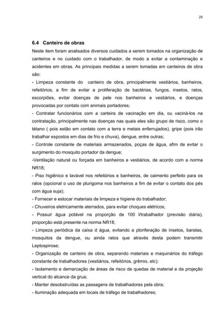 25




6.4 Canteiro de obras
Neste item foram analisados diversos cuidados a serem tomados na organização de
canteiros e no cuidado com o trabalhador, de modo a evitar a contaminação e
acidentes em obras. As principais medidas a serem tomadas em canteiros de obra
são:
- Limpeza constante do         canteiro de obra, principalmente vestiários, banheiros,
refeitórios, a fim de evitar a proliferação de bactérias, fungos, insetos, ratos,
escorpiões, evitar doenças de pele nos banheiros e vestiários, e doenças
provocadas por contato com animais portadores;
- Contratar funcionários com a carteira de vacinação em dia, ou vaciná-los na
contratação, principalmente nas doenças nas quais eles são grupo de risco, como o
tétano ( pois estão em contato com a terra e metais enferrujados), gripe (pois irão
trabalhar expostos em dias de frio e chuva), dengue, entre outras;
- Controle constante de materiais armazenados, poças de água, afim de evitar o
surgimento do mosquito portador da dengue;
-Ventilação natural ou forçada em banheiros e vestiários, de acordo com a norma
NR18;
- Piso higiênico e lavável nos refeitórios e banheiros, de caimento perfeito para os
ralos (opcional o uso de plurigoma nos banheiros a fim de evitar o contato dos pés
com água suja);
- Fornecer e estocar materiais de limpeza e higiene do trabalhador;
- Chuveiros eletricamente aterrados, para evitar choques elétricos;
- Possuir água potável na proporção de 100 l/trabalhador (previsão diária),
proporção está presente na norma NR18;
- Limpeza periódica da caixa d água, evitando a ploriferação de insetos, baratas,
mosquitos da dengue, ou ainda ratos que através desta podem transmitir
Leptospirose;
- Organização de canteiro de obra, separando materiais e maquinários do tráfego
constante de trabalhadores (vestiários, refeitórios, grêmio, etc);
- Isolamento e demarcação de áreas de risco de quedas de material e da projeção
vertical do alcance da grua;
- Manter desobstruídas as passagens de trabalhadores pela obra;
- Iluminação adequada em locais de tráfego de trabalhadores;
 