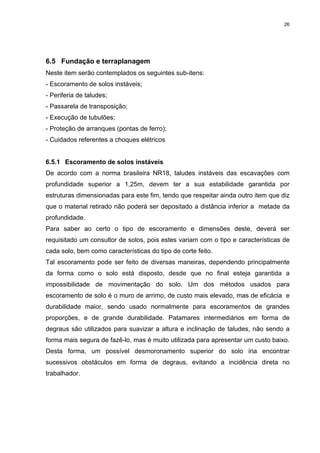 26




6.5 Fundação e terraplanagem
Neste item serão contemplados os seguintes sub-itens:
- Escoramento de solos instáveis;
- Periferia de taludes;
- Passarela de transposição;
- Execução de tubulões;
- Proteção de arranques (pontas de ferro);
- Cuidados referentes a choques elétricos


6.5.1 Escoramento de solos instáveis
De acordo com a norma brasileira NR18, taludes instáveis das escavações com
profundidade superior a 1,25m, devem ter a sua estabilidade garantida por
estruturas dimensionadas para este fim, tendo que respeitar ainda outro item que diz
que o material retirado não poderá ser depositado a distância inferior a metade da
profundidade.
Para saber ao certo o tipo de escoramento e dimensões deste, deverá ser
requisitado um consultor de solos, pois estes variam com o tipo e características de
cada solo, bem como características do tipo de corte feito.
Tal escoramento pode ser feito de diversas maneiras, dependendo principalmente
da forma como o solo está disposto, desde que no final esteja garantida a
impossibilidade de movimentação do solo. Um dos métodos usados para
escoramento de solo é o muro de arrimo, de custo mais elevado, mas de eficácia e
durabilidade maior, sendo usado normalmente para escoramentos de grandes
proporções, e de grande durabilidade. Patamares intermediários em forma de
degraus são utilizados para suavizar a altura e inclinação de taludes, não sendo a
forma mais segura de fazê-lo, mas é muito utilizada para apresentar um custo baixo.
Desta forma, um possível desmoronamento superior do solo iria encontrar
sucessivos obstáculos em forma de degraus, evitando a incidência direta no
trabalhador.
 