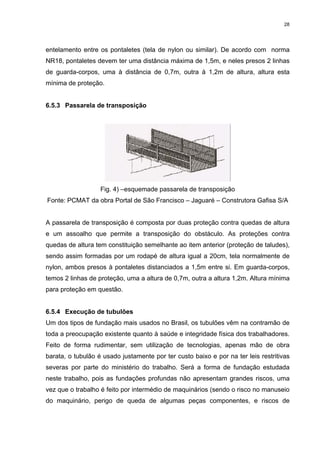 28




entelamento entre os pontaletes (tela de nylon ou similar). De acordo com norma
NR18, pontaletes devem ter uma distância máxima de 1,5m, e neles presos 2 linhas
de guarda-corpos, uma à distância de 0,7m, outra à 1,2m de altura, altura esta
mínima de proteção.


6.5.3 Passarela de transposição




                   Fig. 4) –esquemade passarela de transposição
Fonte: PCMAT da obra Portal de São Francisco – Jaguaré – Construtora Gafisa S/A


A passarela de transposição é composta por duas proteção contra quedas de altura
e um assoalho que permite a transposição do obstáculo. As proteções contra
quedas de altura tem constituição semelhante ao item anterior (proteção de taludes),
sendo assim formadas por um rodapé de altura igual a 20cm, tela normalmente de
nylon, ambos presos à pontaletes distanciados a 1,5m entre si. Em guarda-corpos,
temos 2 linhas de proteção, uma a altura de 0,7m, outra a altura 1,2m. Altura mínima
para proteção em questão.


6.5.4 Execução de tubulões
Um dos tipos de fundação mais usados no Brasil, os tubulões vêm na contramão de
toda a preocupação existente quanto à saúde e integridade física dos trabalhadores.
Feito de forma rudimentar, sem utilização de tecnologias, apenas mão de obra
barata, o tubulão é usado justamente por ter custo baixo e por na ter leis restritivas
severas por parte do ministério do trabalho. Será a forma de fundação estudada
neste trabalho, pois as fundações profundas não apresentam grandes riscos, uma
vez que o trabalho é feito por intermédio de maquinários (sendo o risco no manuseio
do maquinário, perigo de queda de algumas peças componentes, e riscos de
 