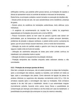 29




edificações vizinhas, que poderão sofrer graves danos), as fundações de sapatas e
blocos só apresentam riscos no controle de taludes e manuseio de ferramentas.
Desta forma, os principais cuidados a serem tomados na execução de tubulões são:
- Estudo prévio do tipo de solo, de suas características como resistência, presença
de gases;
- Estudo prévio da existência de tubulações subterrâneas, tanto elétricas como
hidráulicas;
- A exigência do encamisamento do tubulão fica a critério do engenheiro
especializado em fundações (de acordo com a norma NR18);
- Possuir funcionário atento ao bem estar do parceiro quando este estiver em
profundidade, pois as temperaturas são elevadas e podem provocar desmaios,
problemas de pressão e ataques cardíacos, e poderá ainda ocorrer a presença de
gases, que em pouco tempo causam desmaios, coma e morte dos funcionários;
- Utilização de corda em perfeito estado e gancho com trava de segurança para
segurar o balde vindo do fundo do tubulão;
- Utilização de vestimenta adequada de botas para evitar contato contínuo do
trabalhador com ambientes hostis à saúde;
- Utilização de todos os equipamentos de proteção individual;
- Proteção temporária dos tubulões enquanto estes estiverem abertos e não
concretados.


6.5.5 Proteção de arranque (pontas de ferro)
Este item, proteção de arranques, não só estará presente na etapa das fundações,
após a concretagem das estacas, sapatas ou tubulões, com também em todas as
lajes, após a concretagem dos pilares. Como elemento de ligação de pilares de
andares inferiores ou superiores são deixadas normalmente entre 0,5 a 1,0m de
armadura exposta após a concretagem das lajes ou fundações. Esta armadura
exposta é de alto rido para o trabalhador, devido à sua extremidade irregular
(normalmente cortante, havendo entre outros riscos físicos a possibilidade de
contaminação por doenças como tétano) e de fina bitola (em caso de trabalhador, a
possibilidade de penetração dos arranques no corpo do mesmo é elevada).
 