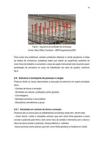 30




                     Fig.5) – esquema de proteção de arranques
                Fonte: Obra Office Tamboré – MPD Engenharia,2008


Para evitar tais problemas, existem protetores plásticos á venda ajustáveis a todas
as bitolas de armaduras, protetores estes que isolam as superfícies cortantes do
meio físico de trabalho e aumentam a área da seção transversal (não havendo assim
penetração da armadura no corpo do trabalhador em caso de queda), conforme
fig.5.


6.6 Estrutura e transporte de pessoas e cargas
Pode-se dividir os riscos relacionados à execução de estrutura em quatro principais
itens:
- Centrais de forma e armação;
- Atividades em alturas ( proteções contra quedas);
- Concretagens;
- Bandejas primárias e secundárias
- Elevadores cremalheiras e gruas


6.6.1 Atividades em centrais de forma e armação
Diversos são os riscos para os trabalhadores envolvidos neste item, dentre eles:
- riscos físicos: ruídos e vibrações sonoras (que tem como fonte geradora a cerra
circular e policorte para ferro), bem como risco de contato e ferimento com o disco o
disco da serra circular e policorte, choque elétrico e incêndio;
-riscos químicos como poeiras (que tem como fonte geradora a madeira em corte)
 
