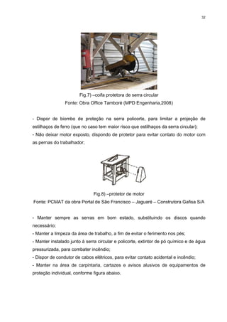 32




                       Fig.7) –coifa protetora de serra circular
                Fonte: Obra Office Tamboré (MPD Engenharia,2008)


- Dispor de biombo de proteção na serra policorte, para limitar a projeção de
estilhaços de ferro (que no caso tem maior risco que estilhaços da serra circular);
- Não deixar motor exposto, dispondo de protetor para evitar contato do motor com
as pernas do trabalhador;




                              Fig.8) –protetor de motor
Fonte: PCMAT da obra Portal de São Francisco – Jaguaré – Construtora Gafisa S/A


- Manter sempre as serras em bom estado, substituindo os discos quando
necessário;
- Manter a limpeza da área de trabalho, a fim de evitar o ferimento nos pés;
- Manter instalado junto à serra circular e policorte, extintor de pó químico e de água
pressurizada, para combater incêndio;
- Dispor de condutor de cabos elétricos, para evitar contato acidental e incêndio;
- Manter na área de carpintaria, cartazes e avisos alusivos de equipamentos de
proteção individual, conforme figura abaixo.
 