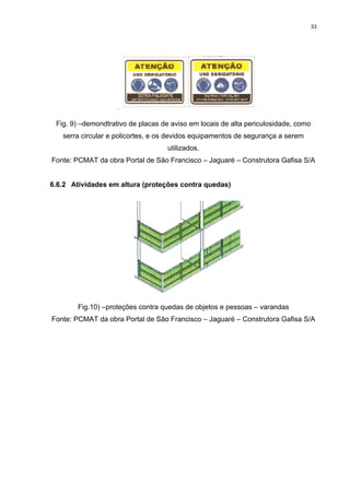 33




 Fig. 9) –demondtrativo de placas de aviso em locais de alta periculosidade, como
   serra circular e policortes, e os devidos equipamentos de segurança a serem
                                    utilizados.
Fonte: PCMAT da obra Portal de São Francisco – Jaguaré – Construtora Gafisa S/A


6.6.2 Atividades em altura (proteções contra quedas)




        Fig.10) –proteções contra quedas de objetos e pessoas – varandas
Fonte: PCMAT da obra Portal de São Francisco – Jaguaré – Construtora Gafisa S/A
 