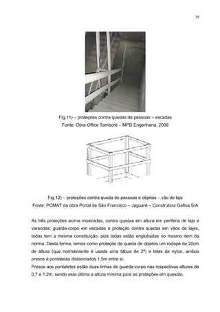 34




             Fig.11) – proteções contra quedas de pessoas – escadas
               Fonte: Obra Office Tamboré – MPD Engenharia, 2008




        Fig.12) – proteções contra queda de pessoas e objetos – vão de laje
Fonte: PCMAT da obra Portal de São Francisco – Jaguaré – Construtora Gafisa S/A


As três proteções acima mostradas, contra quedas em altura em periferia de laje e
varandas, guarda-corpo em escadas e proteção contra quedas em vãos de lajes,
todas tem a mesma constituição, pois todas estão englobadas no mesmo item da
norma. Desta forma, temos como proteção de queda de objetos um rodapé de 20cm
de altura (que normalmente é usada uma tábua de 2ª) e telas de nylon, ambos
presos à pontaletes distanciados 1,5m entre si.
Presos aos pontaletes estão duas linhas de guarda-corpo nas respectivas alturas de
0,7 e 1,2m, sendo esta última a altura mínima para as proteções em questão.
 