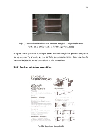 35




     Fig.13) –proeções contra quedas e pessoas e objetos – poço do elevador
               Fonte: Obra Office Tamboré (MPD Engenharia,2008)


A figura acima apresenta a proteção contra queda de objetos e pessoas em posso
de elevadores. Tal proteção poderá ser feita com madeiramento e tela, respeitando
as mesmas características e medidas dos três itens acima.


6.6.3 Bandejas primárias e secundárias




                          Fig.14) –bandejas de proteção
 