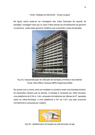36




                  Fonte: Catálogo do fabricante – Grupo Locguel


Na figura acima pode-se ver montagens das mãos francesas de suporte de
bandejas, montagem esta que no caso é feita através de chumbamento de ganchos
na estrutura, serão estes ganchos metálicos que suportarão o peso da bandeja.




    Fig.15) –esquematização de utilização de bandejas primárias e secundárias
               Fonte: Obra Office Tamboré (MPD Engenharia,2008)


De acordo com a norma, deve ser instalado no primeiro andar uma bandeja primária,
de dimensões maiores que as demais. A bandeja é composta por mãos francesa,
uma plataforma de 2,5m e 1,4m, composta normalmente por tábuas de 2ª, apoiadas
sobre as mãos-francesas, e uma plataforma a 45° de 1,2m, que pela economia
normalmente é composta por madeirit.




            Fig.16) –detalhamento da fixação da mão-francesa na laje
 