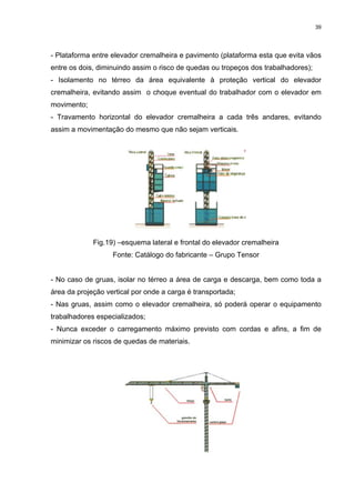 39




- Plataforma entre elevador cremalheira e pavimento (plataforma esta que evita vãos
entre os dois, diminuindo assim o risco de quedas ou tropeços dos trabalhadores);
- Isolamento no térreo da área equivalente à proteção vertical do elevador
cremalheira, evitando assim o choque eventual do trabalhador com o elevador em
movimento;
- Travamento horizontal do elevador cremalheira a cada três andares, evitando
assim a movimentação do mesmo que não sejam verticais.




             Fig.19) –esquema lateral e frontal do elevador cremalheira
                   Fonte: Catálogo do fabricante – Grupo Tensor


- No caso de gruas, isolar no térreo a área de carga e descarga, bem como toda a
área da projeção vertical por onde a carga é transportada;
- Nas gruas, assim como o elevador cremalheira, só poderá operar o equipamento
trabalhadores especializados;
- Nunca exceder o carregamento máximo previsto com cordas e afins, a fim de
minimizar os riscos de quedas de materiais.
 