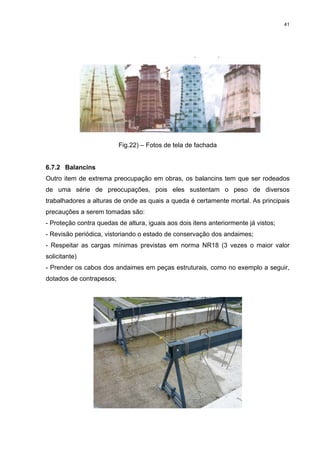 41




                          Fig.22) – Fotos de tela de fachada


6.7.2 Balancins
Outro item de extrema preocupação em obras, os balancins tem que ser rodeados
de uma série de preocupações, pois eles sustentam o peso de diversos
trabalhadores a alturas de onde as quais a queda é certamente mortal. As principais
precauções a serem tomadas são:
- Proteção contra quedas de altura, iguais aos dois itens anteriormente já vistos;
- Revisão periódica, vistoriando o estado de conservação dos andaimes;
- Respeitar as cargas mínimas previstas em norma NR18 (3 vezes o maior valor
solicitante)
- Prender os cabos dos andaimes em peças estruturais, como no exemplo a seguir,
dotados de contrapesos;
 