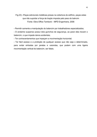 42




 Fig.23) –Peças estruturais metálicas presas na cobertura do edifício, peças estas
          que irão suportar a força de tração imposta pelo peso do balncim
               Fonte: Obra Office Tamboré – MPD Engenharia, 2008


- Permitir somente a manipulação do balancim por trabalhadores especializados;
- O andaime suspenso possui dois guinchos de segurança, ao parar eles travam o
balancim, o que impede danos acidentais;
- Ter contraventamentos que impeçam a movimentação horizontal;
- Ter fácil acesso e a proibição de qualquer acesso que não seja o determinado,
para evitar entradas por janelas e varandas, que podem com uma ligeira
movimentação vertical do balancim, ser fatais.
 