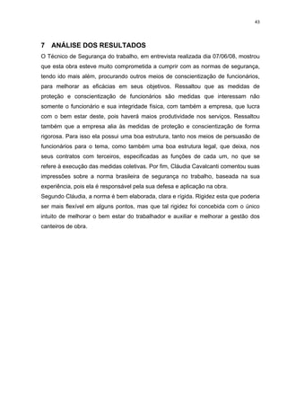 43




7 ANÁLISE DOS RESULTADOS
O Técnico de Segurança do trabalho, em entrevista realizada dia 07/06/08, mostrou
que esta obra esteve muito comprometida a cumprir com as normas de segurança,
tendo ido mais além, procurando outros meios de conscientização de funcionários,
para melhorar as eficácias em seus objetivos. Ressaltou que as medidas de
proteção e conscientização de funcionários são medidas que interessam não
somente o funcionário e sua integridade física, com também a empresa, que lucra
com o bem estar deste, pois haverá maios produtividade nos serviços. Ressaltou
também que a empresa alia às medidas de proteção e conscientização de forma
rigorosa. Para isso ela possui uma boa estrutura, tanto nos meios de persuasão de
funcionários para o tema, como também uma boa estrutura legal, que deixa, nos
seus contratos com terceiros, especificadas as funções de cada um, no que se
refere à execução das medidas coletivas. Por fim, Cláudia Cavalcanti comentou suas
impressões sobre a norma brasileira de segurança no trabalho, baseada na sua
experiência, pois ela é responsável pela sua defesa e aplicação na obra.
Segundo Cláudia, a norma é bem elaborada, clara e rígida. Rigidez esta que poderia
ser mais flexível em alguns pontos, mas que tal rigidez foi concebida com o único
intuito de melhorar o bem estar do trabalhador e auxiliar e melhorar a gestão dos
canteiros de obra.
 