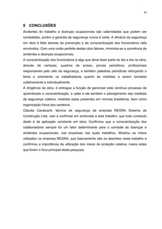44




8 CONCLUSÕES
Acidentes do trabalho e doenças ocupacionais são calamidades que podem ser
combatidas, porém a garantia de segurança nunca é certa. A eficácia da segurança
em obra é feita através da prevenção e da conscientização dos funcionários nela
envolvidos. Com uma união perfeita destes dois fatores, minimiza-se a ocorrência de
acidentes e doenças ocupacionais.
A conscientização dos funcionários é algo que deve fazer parte do dia a dia na obra,
através   de   cartazes,   quadros   de   avisos,   jornais   periódicos,   profissionais
responsáveis pelo zelo da segurança, e também palestras periódicas reforçando o
tema e orientando os trabalhadores quanto às medidas a serem tomadas
coletivamente e individualmente.
À dirigência da obra, é entregue a função de gerenciar este contínuo processo de
aprendizado e conscientização, e cabe a ela também o planejamento das medidas
de segurança coletiva, medidas estas presentes em normas brasileiras, bem como
organização física dos canteiros.
Cláudia Cavalcanti, técnica de segurança da empresa REGRA Sistema de
Construção Ltda, veio a confirmar em entrevista a este trabalho, que todo conteúdo
deste é de aplicação constante em obra. Confirmou que a conscientização dos
colaboradores sempre foi um fator determinante para o combate às doenças e
acidentes ocupacionais, nas empresas nas quais trabalhou. Mostrou os meios
utilizados na empresa REGRA, que basicamente são os descritos neste trabalho e
confirmou a importância da utilização dos meios de proteção coletiva, meios estes
que foram o foco principal desta pesquisa.
 