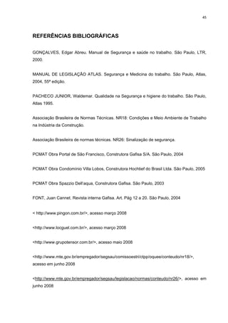 45




REFERÊNCIAS BIBLIOGRÁFICAS


GONÇALVES, Edgar Abreu. Manual de Segurança e saúde no trabalho. São Paulo, LTR,
2000.


MANUAL DE LEGISLAÇÃO ATLAS. Segurança e Medicina do trabalho. São Paulo, Atlas,
2004, 55ª edição.


PACHECO JUNIOR, Waldemar. Qualidade na Segurança e higiene do trabalho. São Paulo,
Atlas 1995.


Associação Brasileira de Normas Técnicas. NR18: Condições e Meio Ambiente de Trabalho
na Indústria da Construção.


Associação Brasileira de normas técnicas. NR26: Sinalização de segurança.


PCMAT Obra Portal de São Francisco, Construtora Gafisa S/A. São Paulo, 2004


PCMAT Obra Condomínio Villa Lobos, Construtora Hochtief do Brasil Ltda. São Paulo, 2005


PCMAT Obra Spazzio Dell’aqua, Construtora Gafisa. São Paulo, 2003


FONT, Juan Cannet. Revista interna Gafisa. Art. Pág 12 a 20. São Paulo, 2004


< http://www.pingon.com.br/>, acesso março 2008


<http://www.locguel.com.br/>, acesso março 2008


<http://www.grupotensor.com.br/>, acesso maio 2008


<http://www.mte,gov.br/empregador/segsau/comissoestri/ctpp/oquee/conteudo/nr18/>,
acesso em junho 2008


<http://www.mte.gov.br/empregador/segsau/legislacao/normas/conteudo/nr26/>, acesso em
junho 2008
 