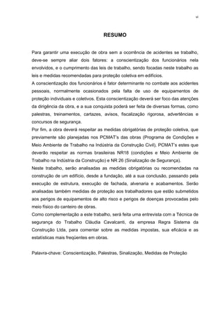 vi




                                    RESUMO


Para garantir uma execução de obra sem a ocorrência de acidentes se trabalho,
deve-se sempre aliar dois fatores: a conscientização dos funcionários nela
envolvidos, e o cumprimento das leis de trabalho, sendo focadas neste trabalho as
leis e medidas recomendadas para proteção coletiva em edifícios.
A conscientização dos funcionários é fator determinante no combate aos acidentes
pessoais, normalmente ocasionados pela falta de uso de equipamentos de
proteção individuais e coletivos. Esta conscientização deverá ser foco das atenções
da dirigência da obra, e a sua conquista poderá ser feita de diversas formas, como
palestras, treinamentos, cartazes, avisos, fiscalização rigorosa, advertências e
concursos de segurança.
Por fim, a obra deverá respeitar as medidas obrigatórias de proteção coletiva, que
previamente são planejadas nos PCMAT’s das obras (Programa de Condições e
Meio Ambiente de Trabalho na Indústria da Construção Civil), PCMAT’s estes que
deverão respeitar as normas brasileiras NR18 (condições e Meio Ambiente de
Trabalho na Indústria da Construção) e NR 26 (Sinalização de Segurança).
Neste trabalho, serão analisadas as medidas obrigatórias ou recomendadas na
construção de um edifício, desde a fundação, até a sua conclusão, passando pela
execução de estrutura, execução de fachada, alvenaria e acabamentos. Serão
analisadas também medidas de proteção aos trabalhadores que estão submetidos
aos perigos de equipamentos de alto risco e perigos de doenças provocadas pelo
meio físico do canteiro de obras.
Como complementação a este trabalho, será feita uma entrevista com a Técnica de
segurança do Trabalho Cláudia Cavalcanti, da empresa Regra Sistema da
Construção Ltda, para comentar sobre as medidas impostas, sua eficácia e as
estatísticas mais freqüentes em obras.


Palavra-chave: Conscientização, Palestras, Sinalização, Medidas de Proteção
 