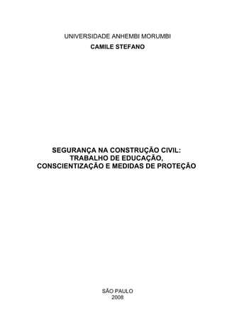 UNIVERSIDADE ANHEMBI MORUMBI
            CAMILE STEFANO




   SEGURANÇA NA CONSTRUÇÃO CIVIL:
       TRABALHO DE EDUCAÇÃO,
CONSCIENTIZAÇÃO E MEDIDAS DE PROTEÇÃO




               SÃO PAULO
                  2008
 