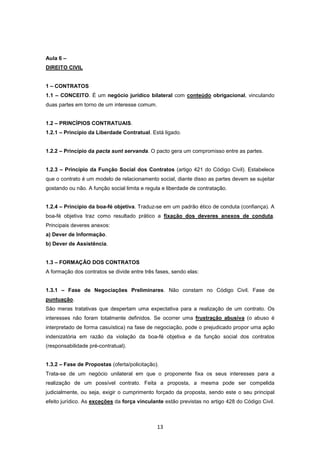 Aula 6 –
DIREITO CIVIL


1 – CONTRATOS
1.1 – CONCEITO. É um negócio jurídico bilateral com conteúdo obrigacional, vinculando
duas partes em torno de um interesse comum.


1.2 – PRINCÍPIOS CONTRATUAIS.
1.2.1 – Princípio da Liberdade Contratual. Está ligado.


1.2.2 – Princípio da pacta sunt servanda. O pacto gera um compromisso entre as partes.


1.2.3 – Princípio da Função Social dos Contratos (artigo 421 do Código Civil). Estabelece
que o contrato é um modelo de relacionamento social, diante disso as partes devem se sujeitar
gostando ou não. A função social limita e regula e liberdade de contratação.


1.2.4 – Princípio da boa-fé objetiva. Traduz-se em um padrão ético de conduta (confiança). A
boa-fé objetiva traz como resultado prático a fixação dos deveres anexos de conduta.
Principais deveres anexos:
a) Dever de Informação.
b) Dever de Assistência.


1.3 – FORMAÇÃO DOS CONTRATOS
A formação dos contratos se divide entre três fases, sendo elas:


1.3.1 – Fase de Negociações Preliminares. Não constam no Código Civil. Fase de
puntuação.
São meras tratativas que despertam uma expectativa para a realização de um contrato. Os
interesses não foram totalmente definidos. Se ocorrer uma frustração abusiva (o abuso é
interpretado de forma casuística) na fase de negociação, pode o prejudicado propor uma ação
indenizatória em razão da violação da boa-fé objetiva e da função social dos contratos
(responsabilidade pré-contratual).


1.3.2 – Fase de Propostas (oferta/policitação).
Trata-se de um negócio unilateral em que o proponente fixa os seus interesses para a
realização de um possível contrato. Feita a proposta, a mesma pode ser compelida
judicialmente, ou seja, exigir o cumprimento forçado da proposta, sendo este o seu principal
efeito jurídico. As exceções da força vinculante estão previstas no artigo 428 do Código Civil.



                                              13
 