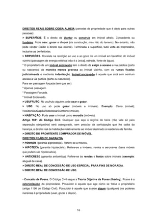 DIREITOS REAIS SOBRE COISA ALHEIA (parcelas da propriedade que é dado para outras
pessoas):
> SUPERFÍCIE. É o direito de plantar ou construir em imóvel alheio. Concedente ou
fundeiro. Pode usar, gozar e dispor (da construção, mas não do terreno). No entanto, não
pode vender (ceder o direito que exerce). Terminada a superfície, tudo volta ao proprietário,
inclusive as benfeitorias.
> SERVIDÕES. Consiste na restrição ao uso e ao gozo de um imóvel em benefício do imóvel
vizinho (passagem de energia elétrica [não é a única], estrada, fonte de água).
* O proprietário de um imóvel encravado tem o direito de exigir o acesso a via pública (porto
ou nascente), da maneira menos gravosa ao imóvel vizinho, com os rumos fixados
judicialmente e mediante indenização. Imóvel encravado é aquele que está sem nenhum
acesso a via pública (porto ou nascente).
Para ser passagem forçada (tem que ser):
* Apenas passagem.
* Passagem Forçada.
* Imóvel Encravado.
> USUFRUTO. No usufruto alguém pode usar e gozar.
>   USO.    No   uso   só    pode   gozar   (móveis    e   imóveis).   Exemplo:   Carro   (móvel);
Residência/Galpão/Biblioteca/Escritório (imóvel).
> HABITAÇÃO. Pode usar o imóvel como moradia (imóveis).
Artigo 1831 do Código Civil. Qualquer que seja o regime de bens (não vale só para
separação obrigatória) será assegurado, sem prejuízo da participação que lhe caiba da
herança, o direito real de habitação relativamente ao imóvel destinado à residência da família.
> DIREITO DO PROMITENTE COMPRADOR DE IMÓVEL.
DIREITOS REAIS DE GARANTIA
> PENHOR (garantia pignoratícia). Refere-se a móveis.
> HIPOTECA (garantia hipotecária). Refere-se a imóveis, navios e aeronaves (bens móveis
que podem ser hipotecados).
> ANTICRESE (garantia anticrética). Refere-se às rendas e frutos sobre imóveis (exemplo:
aluguel de casa).
> DIREITO REAL DE CONCESSÃO DE USO ESPECIAL PARA FINS DE MORADIA.
> DIREITO REAL DE CONCESSÃO DE USO.


- Conceito de Posse. O Código Civil segue a Teoria Objetiva da Posse (Ihering). Posse é a
exteriorização da propriedade. Possuidor é aquele que age como se fosse o proprietário
(artigo 1196 do Código Civil). Possuidor é aquele que exerce algum (qualquer) dos poderes
inerentes à propriedade (usar, gozar e dispor).




                                                  16
 
