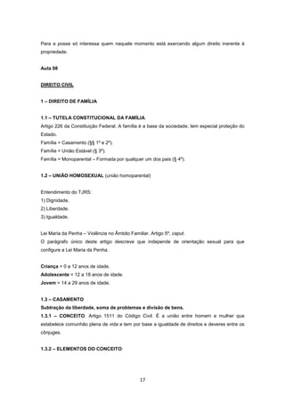 Para a posse só interessa quem naquele momento está exercendo algum direito inerente à
propriedade.


Aula 08


DIREITO CIVIL


1 – DIREITO DE FAMÍLIA


1.1 – TUTELA CONSTITUCIONAL DA FAMÍLIA.
Artigo 226 da Constituição Federal. A família é a base da sociedade, tem especial proteção do
Estado.
Família = Casamento (§§ 1º e 2º).
Família = União Estável (§ 3º).
Família = Monoparental – Formada por qualquer um dos pais (§ 4º).


1.2 – UNIÃO HOMOSEXUAL (união homoparental)


Entendimento do TJRS:
1) Dignidade.
2) Liberdade.
3) Igualdade.


Lei Maria da Penha – Violência no Âmbito Familiar. Artigo 5º, caput.
O parágrafo único deste artigo descreve que independe de orientação sexual para que
configure a Lei Maria da Penha.


Criança = 0 a 12 anos de idade.
Adolescente = 12 a 18 anos de idade.
Jovem = 14 a 29 anos de idade.


1.3 – CASAMENTO
Subtração da liberdade, soma de problemas e divisão de bens.
1.3.1 – CONCEITO. Artigo 1511 do Código Civil. É a união entre homem e mulher que
estabelece comunhão plena de vida e tem por base a igualdade de direitos e deveres entre os
cônjuges.


1.3.2 – ELEMENTOS DO CONCEITO:




                                              17
 