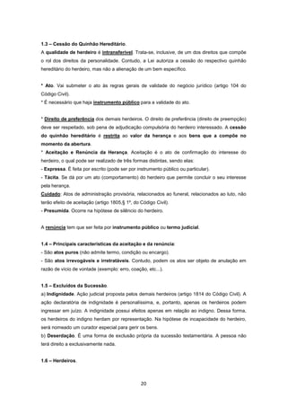 1.3 – Cessão do Quinhão Hereditário.
A qualidade de herdeiro é intransferível. Trata-se, inclusive, de um dos direitos que compõe
o rol dos direitos da personalidade. Contudo, a Lei autoriza a cessão do respectivo quinhão
hereditário do herdeiro, mas não a alienação de um bem específico.


* Ato. Vai submeter o ato às regras gerais de validade do negócio jurídico (artigo 104 do
Código Civil).
* É necessário que haja instrumento público para a validade do ato.


* Direito de preferência dos demais herdeiros. O direito de preferência (direito de preempção)
deve ser respeitado, sob pena de adjudicação compulsória do herdeiro interessado. A cessão
do quinhão hereditário é restrita ao valor da herança e aos bens que a compõe no
momento da abertura.
* Aceitação e Renúncia da Herança. Aceitação é o ato de confirmação do interesse do
herdeiro, o qual pode ser realizado de três formas distintas, sendo elas:
- Expressa. É feita por escrito (pode ser por instrumento público ou particular).
- Tácita. Se dá por um ato (comportamento) do herdeiro que permite concluir o seu interesse
pela herança.
Cuidado: Atos de administração provisória, relacionados ao funeral, relacionados ao luto, não
terão efeito de aceitação (artigo 1805,§ 1º, do Código Civil).
- Presumida. Ocorre na hipótese de silêncio do herdeiro.


A renúncia tem que ser feita por instrumento público ou termo judicial.


1.4 – Principais características da aceitação e da renúncia:
- São atos puros (não admite termo, condição ou encargo).
- São atos irrevogáveis e irretratáveis. Contudo, podem os atos ser objeto de anulação em
razão de vício de vontade (exemplo: erro, coação, etc...).


1.5 – Excluídos da Sucessão.
a) Indignidade. Ação judicial proposta pelos demais herdeiros (artigo 1814 do Código Civil). A
ação declaratória de indignidade é personalíssima, e, portanto, apenas os herdeiros podem
ingressar em juízo. A indignidade possui efeitos apenas em relação ao indigno. Dessa forma,
os herdeiros do indigno herdam por representação. Na hipótese de incapacidade do herdeiro,
será nomeado um curador especial para gerir os bens.
b) Deserdação. É uma forma de exclusão própria da sucessão testamentária. A pessoa não
terá direito a exclusivamente nada.


1.6 – Herdeiros.



                                                20
 
