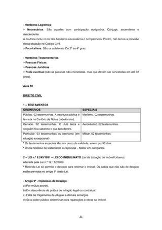 - Herdeiros Legítimos:
> Necessários. São aqueles com participação obrigatória. Cônjuge, ascendente e
descendente.
A doutrina inclui no rol dos herdeiros necessários o companheiro. Porém, não temos a previsão
desta situação no Código Civil.
> Facultativos. São os colaterais. Do 2º ao 4º grau.


- Herdeiros Testamentários:
> Pessoas Físicas.
> Pessoas Jurídicas.
> Prole eventual (são as pessoas não concebidas, mas que devem ser concebidas em até 02
anos).


Aula 10


DIREITO CIVIL


1 – TESTAMENTOS
ORDINÁRIOS                                       ESPECIAIS
Público. 02 testemunhas. A escritura pública é   Marítimo. 02 testemunhas.
lavrada no Cartório de Notas (tabelionato).
Cerrado. 02 testemunhas. O Juiz lacra e          Aeronáutico. 02 testemunhas.
ninguém fica sabendo o que tem dentro.
Particular. 03 testemunhas ou nenhuma (em        Militar. 02 testemunhas.
situação excepcional)
* Os testamentos especiais têm um prazo de validade, valem por 90 dias.
* Única hipótese de testamento excepcional – Militar em campanha.


2 – LEI n.º 8.245/1991 – LEI DO INQUILINATO (Lei de Locação de Imóvel Urbano).
Alterada pela Lei n.º 12.112/2009.
* Referida Lei só permite o despejo para retomar o imóvel. Os casos que não são de despejo
estão previstos no artigo 1º desta Lei.


- Artigo 9º - Hipóteses de Despejo:
a) Por mútuo acordo.
b) Em decorrência de prática de infração legal ou contratual.
c) Falta de Pagamento de Aluguel e demais encargos.
d) Se o poder público determinar para reparações e obras no imóvel.




                                               21
 