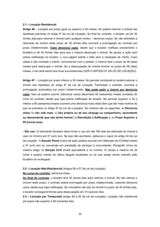 2.1 – Locação Residencial.
Artigo 46 – Locação por prazo igual ou superior a 30 meses. Só poderá retomar o imóvel nas
hipóteses previstas no artigo 9º da Lei de Locação. Ao final do contrato, o locador vai ter 30
(trinta) dias para retomar o imóvel (sem qualquer motivo – denúncia vazia). Se não solicitado a
retomada do imóvel neste prazo de 30 (trinta) dias ocorrerá a prorrogação do contrato por
prazo indeterminado. Cabe denúncia vazia, desde que o locador notifique previamente o
locatário e dê 30 (trinta) dias para que o mesmo desocupe o imóvel. Se ajuizar a ação sem
prévia notificação do locador, o Juiz julgará extinto o feito sem a resolução de mérito. Caso
citado e não conteste o mérito, concordando com o pedido, o mesmo terá o prazo de 06 (seis)
meses para desocupar o imóvel. Se a desocupação do imóvel ocorrer no prazo de 06 (seis)
meses, o réu será isento dos ônus sucumbenciais (VER O ARTIGO 61 DA LEI DE LOCAÇÃO).


Artigo 47 – Locação por prazo inferior a 30 meses. No período contratual só poderá retomar o
imóvel nas hipóteses do artigo 9º da Lei de Locação. Terminado o contrato, ocorrerá a
prorrogação automática por prazo indeterminado. Não pode pedir o imóvel por denúncia
vazia. Isso só poderá ocorrer (denúncia vazia) decorridos 60 (sessenta) meses contados do
início do contrato, desde que haja prévia notificação do locador. No período superior a 30 e
inferior a 60 (sessenta) meses ocorrerá uma denúncia mais cheia (tem que dar mais motivos do
que os previstos no artigo 9º da Lei de Locação). Os motivos são os seguintes: a) Denúncia
cheia; b) não vale mais; c) Uso próprio ou de seu cônjuge ou companheiro, ascendente
ou descendente que não tenha imóvel; d) Demolição e Edificação e; e) Prazo Superior a
05 (cinco) anos.


- Dar uso. O retomante (locador) deve iniciar o uso em até 180 dias da retomada do imóvel e
usar no mínimo por 01 (um) ano. Se isso não acontecer, aplica-se o caput do artigo 44 da Lei
de Locação: 1) Sanção Penal (crime de ação pública punível com detenção de 03 [três] meses
a 01 [um] ano ou conversão em prestação de serviços à comunidade). Parágrafo Único do
mesmo artigo: b) Sanção Civil (multa equivalente a no mínimo 12 (doze) e máximo de 24
(vinte e quatro) meses do último aluguel atualizado ou do que esteja sendo cobrado pelo
locatário se re-alugado.


2.2 – Locação Não-Residencial (artigos 56 e 57 da Lei de Locação).
No curso do contrato, denúncia cheia.
Ao final do contrato, o locador terá 30 (trinta) dias para retomar o imóvel. Se não retoma o
imóvel neste prazo, o contrato estará prorrogado por prazo indeterminado, cabendo denúncia
vazia, desde que haja notificação. Se o locatário não sair do imóvel no prazo de 30 (trinta) dias,
o locador conseguirá liminar para desocupação em 15 (quinze) dias.
2.3 – Locação por Temporada (artigo 48 a 50 da Lei de Locação). Locação não residencial
por prazo não superior a 90 (noventa) dias.



                                               22
 
