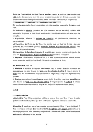 Início da Personalidade Jurídica: Teoria Natalista, ocorre a partir do nascimento com
vida (antes do nascimento com vida temos o nascituro que não tem direitos adquiridos, mas
sim expectativas de direito [mesma coisa que falar em direitos sobre condição suspensiva]).
   concepção      |   nascituro    |   nascimento com vida       |   .
No nascituro os direitos ficam resguardados, pois há a condição suspensiva de nascer com
vida.
No momento da nidação (momento em que o embrião se fixa ao útero), portanto, terá
expectativa de direitos (a pílula do dia seguinte não é considerada aborto, pois atua antes da
nidação).
- Capacidade Jurídica. É medida de extensão da personalidade (Exercício da
personalidade).
a) Capacidade de Direito ou de Gozo: É a aptidão para ser titular de direitos e deveres
(sinônimo de personalidade jurídica). Exercício mínimo da personalidade jurídica. Não
depende de qualquer requisito.
b) Capacidade de Fato/Exercício/Ação: É a aptidão para exercer pessoalmente os atos da
vida civil. Exercício máximo da personalidade jurídica. Nem toda pessoa tem.
> Requisito. Discernimento (maioridade civil – 18 anos = presunção legal e relativa [admite
prova em sentido contrário – interdição]). Não existe incapacidade de direito.


INCAPACIDADE pode ser:
> Absoluta: A vontade do incapaz não importa para o direito, devendo o mesmo ser
representado nos atos da vida civil sob pena de nulidade absoluta. O negócio jurídico é
nulo. O rol dos absolutamente incapazes consta do artigo 3º do Código Civil (hipóteses mais
graves).
> Relativa: A vontade do incapaz importa para o direito, devendo o mesmo ser assistido nos
atos da vida civil sob pena de nulidade relativa. O negócio jurídico é anulável. O rol dos
absolutamente incapazes consta do artigo 4º do Código Civil (hipóteses menos graves).


Aula 2


1 – EMANCIPAÇÃO
a) Voluntária: Pais. É feita por escritura pública, no caso de filhos com 16 ou 17 anos de idade
(feita mediante escritura pública que deve ser levada a registro no assento de nascimento).


b) Judicial: É aquela em que o juiz emancipa o menor tutelado (16 ou 17 anos de idade). É
feita por meio de sentença. Exceção: Quando há divergência entre os pais, pode-se haver a
emancipação judicial, onde a sentença do juiz supre a vontade das partes. Pode ser requerida
pelo menor, pelo tutor, ou por ambos.




                                                3
 