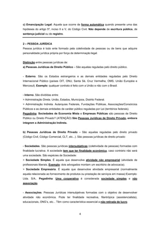 c) Emancipação Legal: Aquela que ocorre de forma automática quando presente uma das
hipóteses do artigo 5º, inciso II a V, do Código Civil. Não depende de escritura pública, de
sentença judicial ou de registro.


2 – PESSOA JURÍDICA
Pessoa jurídica é todo ente formado pela coletividade de pessoas ou de bens que adquire
personalidade jurídica própria por força de determinação legal.


Distinção entre pessoas jurídicas de:
a) Pessoas Jurídicas de Direito Público – São aquelas reguladas pelo direito público.


- Externo. São os Estados estrangeiros e as demais entidades reguladas pelo Direito
Internacional Público (países OIT, ONU, Santa Sé, Cruz Vermelha, OMS, União Européia e
Mercosul). Exemplo: qualquer contrato é feito com a União e não com o Brasil.


- Interno. São divididas entre:
> Administração Direta. União, Estados, Municípios, Distrito Federal.
> Administração Indireta. Autarquias Federais, Fundações Públicas, Associações/Consórcios
Públicos e as demais entidades de caráter público reguladas por Lei (territórios federais).
Pegadinha: Sociedades de Economia Mista e Empresas Públicas são pessoas de Direito
Público ou Direito Privado? (ATENÇÃO) São Pessoas Jurídicas de Direito Privado, embora
integrem a Administração Indireta.


b) Pessoas Jurídicas de Direito Privado – São aquelas reguladas pelo direito privado
(Código Civil, Código Comercial, CLT, etc...). São pessoas jurídicas de direito privado:


- Sociedades. São pessoas jurídicas intersubjetivas (coletividade de pessoas) formadas com
finalidade lucrativa. A sociedade tem que ter finalidade econômica, caso contrário não será
uma sociedade. São espécies de Sociedade:
> Sociedade Simples. É aquela que desenvolve atividade não empresarial (atividade de
profissionais liberais. Exemplo: dois advogados montam um escritório de advocacia).
> Sociedade Empresária. É aquela que desenvolve atividade empresarial (normalmente
aquela relacionada ao fornecimento de produtos ou prestação de serviços em massa) Exemplo:
Ltda. S/A.. Pegadinha: Uma cooperativa é considerada sociedade simples e não
associação.


- Associações. Pessoas Jurídicas intersubjetivas formadas com o objetivo de desenvolver
atividade não econômica. Pode ter finalidade recreativa, filantrópica (assistencialista),
educacionais, ONG’s, etc... Têm como característica essencial a não retirada de lucro.



                                                4
 