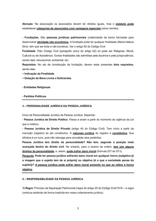 Atenção: Na associação os associados devem ter direitos iguais, mas o estatuto pode
estabelecer categorias de associados com vantagens especiais (sócio remido).


- Fundações. São pessoas jurídicas patrimoniais (coletividade de bens) formadas para
desenvolver atividade não econômica. A fundação pode ter qualquer finalidade (Maria Helena
Diniz: tem que ser licita e não lucrativa). Ver o artigo 62 do Código Civil.
Finalidade: Pelo Código Civil (parágrafo único do artigo 62) só pode ser Religiosa, Moral,
Cultural ou de Assistência. Outras finalidades são admitidas pela doutrina e pela jurisprudência,
sendo elas: educacional, ambiental, etc..
Requisitos: No ato de constituição da fundação, devem estar presentes dois requisitos,
sendo eles:
> Indicação da Finalidade.
> Dotação de Bens Livres e Suficientes.


- Entidades Religiosas.


- Partidos Políticos.


3 – PERSONALIDADE JURÍDICA DA PESSOA JURÍDICA


Início da Personalidade Jurídica da Pessoa Jurídica. Depende:
- Pessoa Jurídica de Direito Público. Passa a existir a partir do momento da vigência da Lei
que a instituiu.
- Pessoa Jurídica de Direito Privado (artigo 45 do Código Civil). Tem início a partir da
inscrição (registro) do ato constitutivo. A natureza jurídica do registro é constitutiva. Sua
eficácia é ex nunc, pois não retroage para convalidar atos pretéritos.
Pessoa Jurídica tem direito da personalidade? Não tem, segundo a posição mais
avançada dentro do direito civil. No entanto, para o exame da ordem, tem sim alguns
direitos da personalidade, e, assim, pode sofrer dano moral (Súmula 227 do STJ).
Pergunta: Pode ter pessoa jurídica sofrendo dano moral em qualquer honra (subjetiva [é
a imagem que o sujeito tem de si próprio] ou objetiva [é o que a sociedade pensa do
sujeito])? A pessoa jurídica pode sofrer dano moral somente no que se refere à honra
objetiva.


4 – RESPONSABILIDADE DA PESSOA JURÍDICA


1) Regra: Princípio da Separação Patrimonial (regra do artigo 20 do Código Civil/1916 – a regra
continua existindo de forma implícita em nosso ordenamento jurídico).




                                                  5
 