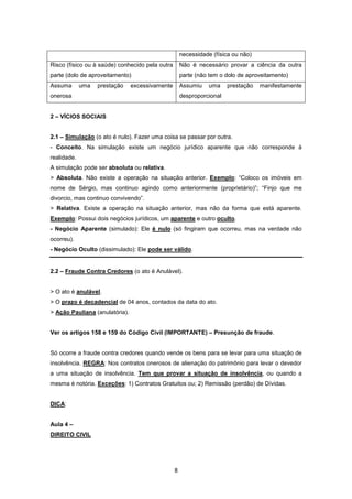 necessidade (física ou não)
Risco (físico ou à saúde) conhecido pela outra       Não é necessário provar a ciência da outra
parte (dolo de aproveitamento)                       parte (não tem o dolo de aproveitamento)
Assuma       uma   prestação    excessivamente       Assumiu    uma    prestação   manifestamente
onerosa                                              desproporcional


2 – VÍCIOS SOCIAIS


2.1 – Simulação (o ato é nulo). Fazer uma coisa se passar por outra.
- Conceito. Na simulação existe um negócio jurídico aparente que não corresponde à
realidade.
A simulação pode ser absoluta ou relativa.
> Absoluta. Não existe a operação na situação anterior. Exemplo: “Coloco os imóveis em
nome de Sérgio, mas continuo agindo como anteriormente (proprietário)”; “Finjo que me
divorcio, mas continuo convivendo”.
> Relativa. Existe a operação na situação anterior, mas não da forma que está aparente.
Exemplo: Possui dois negócios jurídicos, um aparente e outro oculto.
- Negócio Aparente (simulado): Ele é nulo (só fingiram que ocorreu, mas na verdade não
ocorreu).
- Negócio Oculto (dissimulado): Ele pode ser válido.


2.2 – Fraude Contra Credores (o ato é Anulável).


> O ato é anulável.
> O prazo é decadencial de 04 anos, contados da data do ato.
> Ação Pauliana (anulatória).


Ver os artigos 158 e 159 do Código Civil (IMPORTANTE) – Presunção de fraude.


Só ocorre a fraude contra credores quando vende os bens para se levar para uma situação de
insolvência. REGRA: Nos contratos onerosos de alienação do patrimônio para levar o devedor
a uma situação de insolvência. Tem que provar a situação de insolvência, ou quando a
mesma é notória. Exceções: 1) Contratos Gratuitos ou; 2) Remissão (perdão) de Dívidas.


DICA:


Aula 4 –
DIREITO CIVIL




                                                 8
 