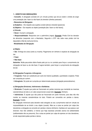 1 – DIREITO DAS OBRIGAÇÕES
- Conceito. A obrigação consiste em um vínculo jurídico que dá ao credor o direito de exigir
uma prestação (dar, fazer ou não fazer) do devedor (direitos pessoais).
- Elementos da Obrigação:
a) Subjetivo – Diz respeito aos sujeitos (credor [ativo] e devedor [passivo]).
b) Objetivo – Diz respeito ao objeto (prestação [dar, fazer ou não fazer]).
c) Vínculo:
> Dever. Cumprir a obrigação.
> Responsabilidade. Responde com o patrimônio (regra). Exceção: Prisão Civil do devedor
de alimentos (responde com a liberdade). Segundo o STF não cabe mais prisão civil de
depositário infiel de nenhuma forma.
- Modalidades de Obrigação:


a) Objeto:
> Dar. Entrega de coisa (certa ou incerta). Pagamento em dinheiro é espécie de obrigação de
dar.
> Fazer.
> Não fazer.
Astreinte. Multa pecuniária diária fixada pelo juiz ou no contrato para força o cumprimento de
obrigação de fazer ou de não fazer. E agora também, para forçar o cumprimento de obrigação
de dar.


b) Obrigações Fungíveis e Infungíveis:
> Fungíveis. Pode ser substituído por outro de mesma qualidade, quantidade e espécie. Pode
ser cumprida por outrem.
> Infungíveis. Só pode ser cumprida por determinada pessoa (obrigação personalíssima).


c) Obrigações Divisíveis, Indivisíveis e Solidárias:
> Divisíveis. É aquele que pode ser fracionado em partes menores que manterão as mesmas
características do todo e um valor proporcional a esse todo. Exemplo: Dinheiro.
> Indivisíveis. É aquele que não pode ser fracionado em parte menores, pois elas não irão
manter as mesmas características do todo. Poderá ser convertido em perdas e danos.
Exemplo: Cavalo.
Na obrigação indivisível cada devedor está obrigado ao seu cumprimento total em virtude da
impossibilidade de se dividir o seu objeto (cavalo). Mas se a coisa se perder por culpa dos
devedores a obrigação se converte em perdas e danos (dinheiro), hipótese em que passa a ser
divisível, mas não solidária, a menos que haja expressa previsão acerca da solidariedade
(solidariedade não se presume). Se a coisa se perder por culpa de apenas um dos devedores,
só ele responderá pelas perdas e danos.



                                                9
 