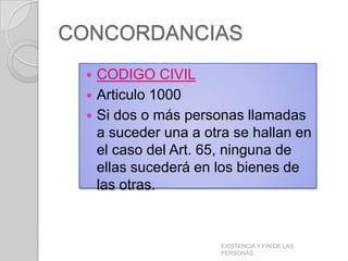 CONCORDANCIAS
  CODIGO CIVIL
  Articulo 1000
  Si dos o más personas llamadas
   a suceder una a otra se hallan en
   el caso del Art. 65, ninguna de
   ellas sucederá en los bienes de
   las otras.



                     EXISTENCIA Y FIN DE LAS
                     PERSONAS
 