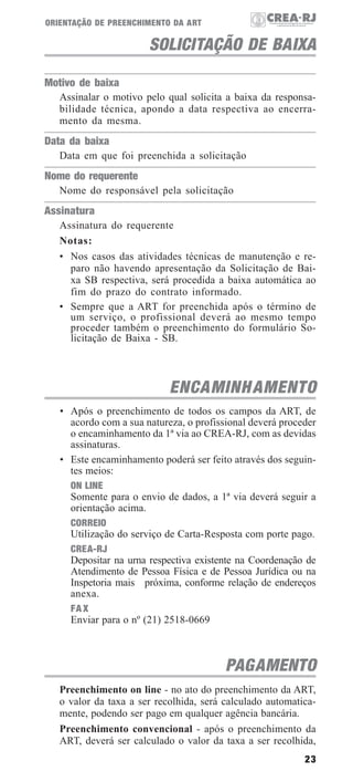23
ORIENTAÇÃO DE PREENCHIMENTO DA ART
SOLICITAÇÃO DE BAIXA
Motivo de baixa
Assinalar o motivo pelo qual solicita a baixa da responsa-
bilidade técnica, apondo a data respectiva ao encerra-
mento da mesma.
Data da baixa
Data em que foi preenchida a solicitação
Nome do requerente
Nome do responsável pela solicitação
Assinatura
Assinatura do requerente
Notas:
• Nos casos das atividades técnicas de manutenção e re-
paro não havendo apresentação da Solicitação de Bai-
xa SB respectiva, será procedida a baixa automática ao
fim do prazo do contrato informado.
• Sempre que a ART for preenchida após o término de
um serviço, o profissional deverá ao mesmo tempo
proceder também o preenchimento do formulário So-
licitação de Baixa - SB.
ENCAMINHAMENTO
• Após o preenchimento de todos os campos da ART, de
acordo com a sua natureza, o profissional deverá proceder
o encaminhamento da 1ª via ao CREA-RJ, com as devidas
assinaturas.
• Este encaminhamento poderá ser feito através dos seguin-
tes meios:
ON LINE
Somente para o envio de dados, a 1ª via deverá seguir a
orientação acima.
CORREIO
Utilização do serviço de Carta-Resposta com porte pago.
CREA-RJ
Depositar na urna respectiva existente na Coordenação de
Atendimento de Pessoa Física e de Pessoa Jurídica ou na
Inspetoria mais próxima, conforme relação de endereços
anexa.
FA X
Enviar para o nº (21) 2518-0669
PAGAMENTO
Preenchimento on line - no ato do preenchimento da ART,
o valor da taxa a ser recolhida, será calculado automatica-
mente, podendo ser pago em qualquer agência bancária.
Preenchimento convencional - após o preenchimento da
ART, deverá ser calculado o valor da taxa a ser recolhida,
 