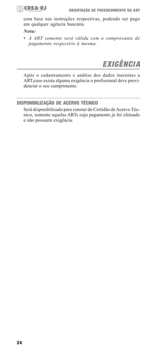 24
ORIENTAÇÃO DE PREENCHIMENTO DA ART
com base nas instruções respectivas, podendo ser pago
em qualquer agência bancária
Nota:
• A ART somente será válida com o comprovante de
pagamento respectivo à mesma.
EXIGÊNCIA
Após o cadastramento e análise dos dados inerentes a
ART,caso exista alguma exigência o profissional deve provi-
denciar o seu cumprimento.
DISPONIBILIZAÇÃO DE ACERVO TÉCNICO
Será disponibilizado para constar do Certidão deAcervo Téc-
nico, somente aquelas ARTs cujo pagamento já foi efetuado
e não possuem exigência.
 