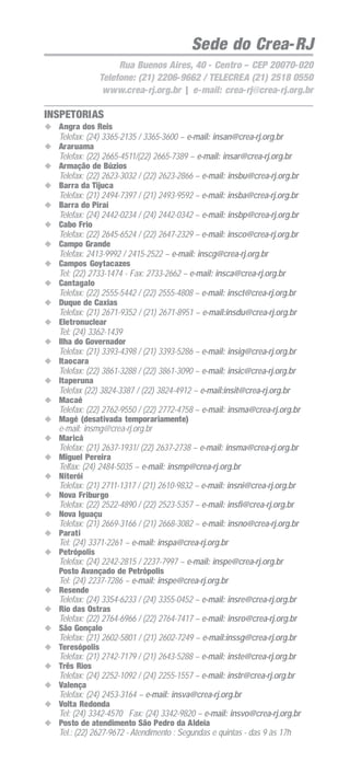 25
ORIENTAÇÃO DE PREENCHIMENTO DA ART
Sede do Crea-RJ
Rua Buenos Aires, 40 - Centro – CEP 20070-020
Telefone: (21) 2206-9662 / TELECREA (21) 2518 0550
www.crea-rj.org.br | e-mail: crea-rj@crea-rj.org.br
INSPETORIAS
Angra dos Reis
Telefax: (24) 3365-2135 / 3365-3600 – e-mail: insan@crea-rj.org.br
Araruama
Telefax: (22) 2665-4511/(22) 2665-7389 – e-mail: insar@crea-rj.org.br
Armação de Búzios
Telefax: (22) 2623-3032 / (22) 2623-2866 – e-mail: insbu@crea-rj.org.br
Barra da Tijuca
Telefax: (21) 2494-7397 / (21) 2493-9592 – e-mail: insba@crea-rj.org.br
Barra do Piraí
Telefax: (24) 2442-0234 / (24) 2442-0342 – e-mail: insbp@crea-rj.org.br
Cabo Frio
Telefax: (22) 2645-6524 / (22) 2647-2329 – e-mail: insco@crea-rj.org.br
Campo Grande
Telefax: 2413-9992 / 2415-2522 – e-mail: inscg@crea-rj.org.br
Campos Goytacazes
Tel: (22) 2733-1474 - Fax: 2733-2662 – e-mail: insca@crea-rj.org.br
Cantagalo
Telefax: (22) 2555-5442 / (22) 2555-4808 – e-mail: insct@crea-rj.org.br
Duque de Caxias
Telefax: (21) 2671-9352 / (21) 2671-8951 – e-mail:insdu@crea-rj.org.br
Eletronuclear
Tel: (24) 3362-1439
Ilha do Governador
Telefax: (21) 3393-4398 / (21) 3393-5286 – e-mail: insig@crea-rj.org.br
Itaocara
Telefax: (22) 3861-3288 / (22) 3861-3090 – e-mail: insic@crea-rj.org.br
Itaperuna
Telefax (22) 3824-3387 / (22) 3824-4912 – e-mail:insit@crea-rj.org.br
Macaé
Telefax: (22) 2762-9550 / (22) 2772-4758 – e-mail: insma@crea-rj.org.br
Magé (desativada temporariamente)
e-mail: insmg@crea-rj.org.br
Maricá
Telefax: (21) 2637-1931/ (22) 2637-2738 – e-mail: insma@crea-rj.org.br
Miguel Pereira
Telfax: (24) 2484-5035 – e-mail: insmp@crea-rj.org.br
Niterói
Telefax: (21) 2711-1317 / (21) 2610-9832 – e-mail: insni@crea-rj.org.br
Nova Friburgo
Telefax: (22) 2522-4890 / (22) 2523-5357 – e-mail: insfi@crea-rj.org.br
Nova Iguaçu
Telefax: (21) 2669-3166 / (21) 2668-3082 – e-mail: insno@crea-rj.org.br
Parati
Tel: (24) 3371-2261 – e-mail: inspa@crea-rj.org.br
Petrópolis
Telefax: (24) 2242-2815 / 2237-7997 – e-mail: inspe@crea-rj.org.br
Posto Avançado de Petrópolis
Tel: (24) 2237-7286 – e-mail: inspe@crea-rj.org.br
Resende
Telefax: (24) 3354-6233 / (24) 3355-0452 – e-mail: insre@crea-rj.org.br
Rio das Ostras
Telefax: (22) 2764-6966 / (22) 2764-7417 – e-mail: insro@crea-rj.org.br
São Gonçalo
Telefax: (21) 2602-5801 / (21) 2602-7249 – e-mail:inssg@crea-rj.org.br
Teresópolis
Telefax: (21) 2742-7179 / (21) 2643-5288 – e-mail: inste@crea-rj.org.br
Três Rios
Telefax: (24) 2252-1092 / (24) 2255-1557 – e-mail: instr@crea-rj.org.br
Valença
Telefax: (24) 2453-3164 – e-mail: insva@crea-rj.org.br
Volta Redonda
Tel: (24) 3342-4570 Fax: (24) 3342-9820 – e-mail: insvo@crea-rj.org.br
Posto de atendimento São Pedro da Aldeia
Tel.: (22) 2627-9672 - Atendimento : Segundas e quintas - das 9 às 17h
 