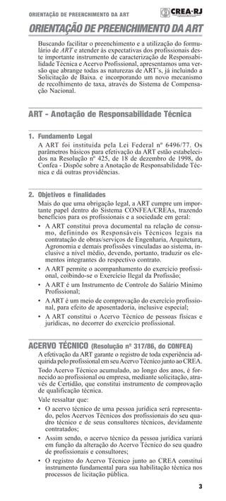 3
ORIENTAÇÃO DE PREENCHIMENTO DA ART
ORIENTAÇÃO DE PREENCHIMENTO DA ART
Buscando facilitar o preenchimento e a utilização do formu-
lário de ART e atender às expectativas dos profissionais des-
te importante instrumento de caracterização de Responsabi-
lidade Técnica e Acervo Profissional, apresentamos uma ver-
são que abrange todas as naturezas de ART’s, já incluindo a
Solicitação de Baixa. e incorporando um novo mecanismo
de recolhimento de taxa, através do Sistema de Compensa-
ção Nacional.
ART - Anotação de Responsabilidade Técnica
1. Fundamento Legal
A ART foi instituída pela Lei Federal nº 6496/77. Os
parâmetros básicos para efetivação da ART estão estabeleci-
dos na Resolução nº 425, de 18 de dezembro de 1998, do
Confea - Dispõe sobre a Anotação de Responsabilidade Téc-
nica e dá outras providências.
2. Objetivos e finalidades
Mais do que uma obrigação legal, a ART cumpre um impor-
tante papel dentro do Sistema CONFEA/CREAs, trazendo
benefícios para os profissionais e a sociedade em geral:
• A ART constitui prova documental na relação de consu-
mo, definindo os Responsáveis Técnicos legais na
contratação de obras/serviços de Engenharia, Arquitetura,
Agronomia e demais profissões vinculadas ao sistema, in-
clusive a nível médio, devendo, portanto, traduzir os ele-
mentos integrantes do respectivo contrato.
• A ART permite o acompanhamento do exercício profissi-
onal, coibindo-se o Exercício Ilegal da Profissão;
• A ART é um Instrumento de Controle do Salário Mínimo
Profissional;
• AART é um meio de comprovação do exercício profissio-
nal, para efeito de aposentadoria, inclusive especial;
• A ART constitui o Acervo Técnico de pessoas físicas e
jurídicas, no decorrer do exercício profissional.
ACERVO TÉCNICO (Resolução nº 317/86, do CONFEA)
A efetivação da ART garante o registro de toda experiência ad-
quirida pelo profissional em seuAcervoTécnico junto ao CREA.
Todo Acervo Técnico acumulado, ao longo dos anos, é for-
necido ao profissional ou empresa, mediante solicitação, atra-
vés de Certidão, que constitui instrumento de comprovação
de qualificação técnica.
Vale ressaltar que:
• O acervo técnico de uma pessoa jurídica será representa-
do, pelos Acervos Técnicos dos profissionais do seu qua-
dro técnico e de seus consultores técnicos, devidamente
contratados;
• Assim sendo, o acervo técnico da pessoa jurídica variará
em função da alteração do Acervo Técnico do seu quadro
de profissionais e consultores;
• O registro do Acervo Técnico junto ao CREA constitui
instrumento fundamental para sua habilitação técnica nos
processos de licitação pública.
 