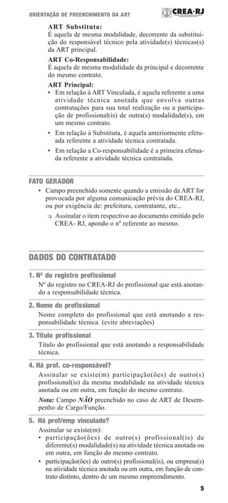 5
ORIENTAÇÃO DE PREENCHIMENTO DA ART
ART Substituta:
É aquela de mesma modalidade, decorrente da substitui-
ção do responsável técnico pela atividade(s) técnicas(s)
da ART principal.
ART Co-Responsabilidade:
É aquela de mesma modalidade da principal e decorrente
do mesmo contrato.
ART Principal:
• Em relação à ART Vinculada, é aquela referente a uma
atividade técnica anotada que envolva outras
contratações para sua total realização ou a participa-
ção de profissional(is) de outra(s) modalidade(s), em
um mesmo contrato.
• Em relação à Substituta, é aquela anteriormente efetu-
ada referente a atividade técnica contratada.
• Em relação a Co-responsabilidade é a primeira efetua-
da referente a atividade técnica contratada.
FATO GERADOR
• Campo preenchido somente quando a emissão da ART for
provocada por alguma comunicação prévia do CREA-RJ,
ou por exigência de: prefeitura, contratante, etc...
Assinalar o item respectivo ao documento emitido pelo
CREA- RJ, apondo o nº referente ao mesmo.
DADOS DO CONTRATADO
1. Nº do registro profissional
Nº do registro no CREA-RJ do profissional que está anotan-
do a responsabilidade técnica.
2. Nome do profissional
Nome completo do profissional que está anotando a res-
ponsabilidade técnica. (evite abreviações)
3. Título profissional
Título do profissional que está anotando a responsabilidade
técnica.
4. Há prof. co-responsável?
Assinalar se existe(m) participação(ões) de outro(s)
profissional(is) da mesma modalidade na atividade técnica
anotada ou em outra, em função do mesmo contrato.
Nota: Campo NÃO preenchido no caso de ART de Desem-
penho de Cargo/Função.
5. Há prof/emp vinculado?
Assinalar se existe(m):
• participação(ões) de outro(s) profissional(is) de
diferente(s) modalidade(s) na atividade técnica anotada ou
em outra, em função do mesmo contrato.
• participação(ões) de outro(s) profissional(is), ou empresa(s)
na atividade técnica anotada ou em outra, em função de con-
trato distinto, dentro de um mesmo empreendimento.
 