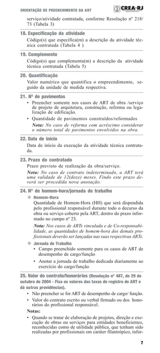 7
ORIENTAÇÃO DE PREENCHIMENTO DA ART
serviço/atividade contratada, conforme Resolução nº 218/
73 (Tabela 3)
18. Especificação da atividade
Código(s) que especifica(m) a descrição da atividade téc-
nica contratada (Tabela 4 )
19. Complemento
Código(s) que complementa(m) a descrição da atividade
técnica contratada (Tabela 5)
20. Quantificação
Valor numérico que quantifica o empreendimento, se-
guido da unidade de medida respectiva.
21. Nº de pavimentos
• Preencher somente nos casos de ART de obra /serviço
de projeto de arquitetura, construção, reforma ou lega-
lização de edificação.
• Quantidade de pavimentos construídos/reformados
Nota: No caso de reforma com acréscimo considerar
o número total de pavimentos envolvidos na obra.
22. Data de início
Data de início da execução da atividade técnica contrata-
da.
23. Prazo do contratado
Prazo previsto de realização da obra/serviço.
Nota: No caso de contrato indeterminado, a ART terá
uma validade de 12(doze) meses. Findo este prazo de-
verá ser procedida nova anotação.
24. Nº de homem-hora/jornada de trabalho
Homem-Hora
Quantidade de Homem-Hora (HH) que será dispendida
pelo profissional responsável durante todo o decurso da
obra ou serviço coberto pela ART, dentro do prazo infor-
mado no campo nº 23.
Nota: Nos casos de ARTs vinculada e de Co-responsabi-
lidade, as quantidades de homem-hora dos demais pro-
fissionais deverão ser lançadas nas suas respectivas ARTs.
Jornada de Trabalho
• Campo preenchido somente para os casos de ART de
desempenho de cargo/função
• Anotar a jornada de trabalho dedicada diariamente ao
exercício do cargo/função
25. Valor do contrato/honorários (Resolução nº 487, de 29 de
outubro de 2004 - Fixa os valores das taxas de registro de ART e
dá outras providências).
• Não preencher se for ART de desempenho de cargo/ função.
• Valor do contrato escrito ou verbal firmado ou dos hono-
rários do profissional responsável.
Notas:
• Quando se tratar de elaboração de projetos, direção e exe-
cução de obras ou serviços para entidades beneficientes,
reconhecidas como de utilidade pública, que tenham sido
realizadas por profissionais em caráter filantrópico, infor-
 