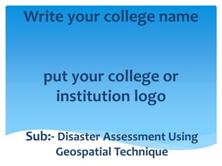 Write your college name 
put your college or 
institution logo 
Sub:- Disaster Assessment Using 
Geospatial Technique 
 
