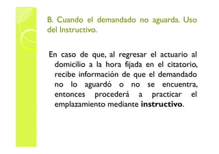 B. CCuuaannddoo eell ddeemmaannddaaddoo nnoo aagguuaarrddaa. UUssoo 
ddeell IInnssttrruuccttiivvoo. 
En caso de que, al regresar el actuario al 
domicilio a la hora fijada en el citatorio, 
rreecciibbee iinnffoorrmmaacciióónn ddee qquuee eell ddeemmaannddaaddoo 
no lo aguardó o no se encuentra, 
entonces procederá a practicar el 
emplazamiento mediante instructivo. 
 