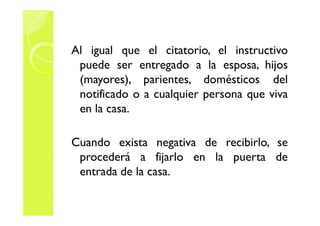 Al igual que el citatorio, el instructivo 
puede ser entregado a la esposa, hijos 
(mayores), parientes, domésticos del 
notificado o a cualquier persona que viva 
eenn llaa ccaassaa.. 
Cuando exista negativa de recibirlo, se 
procederá a fijarlo en la puerta de 
entrada de la casa. 
 