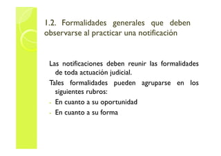 1.2. FFoorrmmaalliiddaaddeess ggeenneerraalleess qquuee ddeebbeenn 
oobbsseerrvvaarrssee aall pprraaccttiiccaarr uunnaa nnoottiiffiiccaacciióónn 
Las notificaciones deben reunir las formalidades 
de toda actuación judicial. 
Tales formalidades pueden agruparse en los 
siguientes rubros: 
- En cuanto a su oportunidad 
- En cuanto a su forma 
 