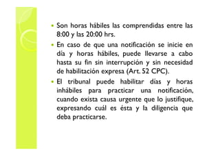 Son horas hábiles las comprendidas entre las 
8:00 y las 20:00 hrs. 
 En caso de que una notificación se inicie en 
día y horas hábiles, puede llevarse a cabo 
hasta su fin sin interrupción y sin necesidad 
de habilitación expresa (Art. 52 CPC). 
El tribunal puede  hhaabbiilliittaarr ddííaass yy hhoorraass 
inhábiles para practicar una notificación, 
cuando exista causa urgente que lo justifique, 
expresando cuál es ésta y la diligencia que 
deba practicarse. 
 