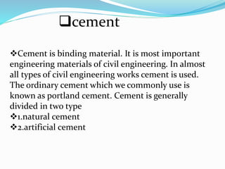 cement
Cement is binding material. It is most important
engineering materials of civil engineering. In almost
all types of civil engineering works cement is used.
The ordinary cement which we commonly use is
known as portland cement. Cement is generally
divided in two type
1.natural cement
2.artificial cement
 