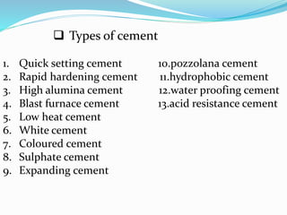  Types of cement
1. Quick setting cement 10.pozzolana cement
2. Rapid hardening cement 11.hydrophobic cement
3. High alumina cement 12.water proofing cement
4. Blast furnace cement 13.acid resistance cement
5. Low heat cement
6. White cement
7. Coloured cement
8. Sulphate cement
9. Expanding cement
 